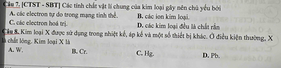 [CTST - SBT] Các tính chất vật lí chung của kim loại gây nên chủ yếu bởi
A. các electron tự do trong mạng tinh thể. B. các ion kim loại.
C. các electron hoá trị. D. các kim loại đều là chất rắn
Câu 8 Kim loại X được sử dụng trong nhiệt kế, áp kế và một số thiết bị khác. Ở điều kiện thường, X
là chất lỏng. Kim loại X là
A. W. B. Cr. C. Hg. D. Pb.