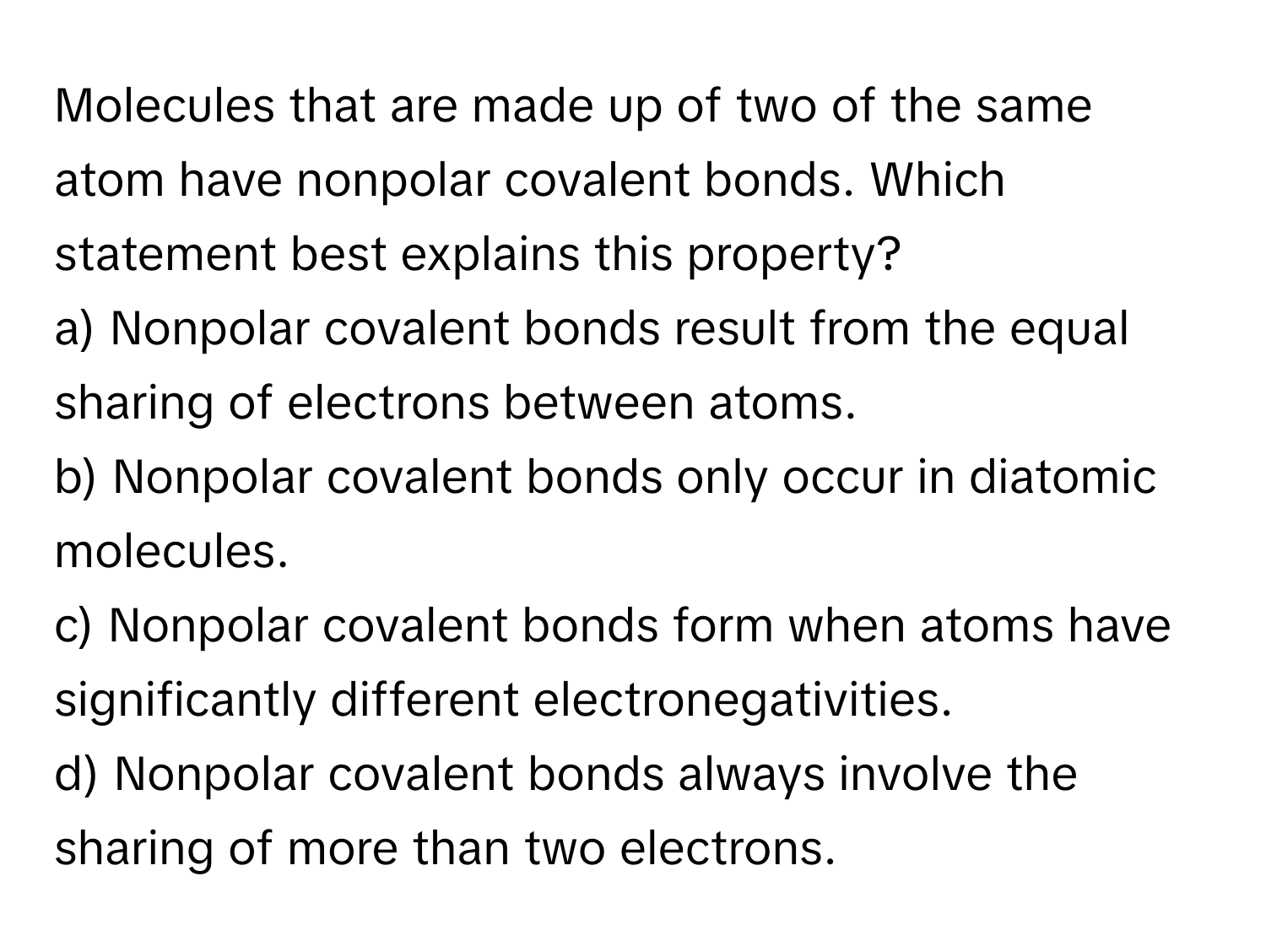 Molecules that are made up of two of the same atom have nonpolar covalent bonds. Which statement best explains this property?

a) Nonpolar covalent bonds result from the equal sharing of electrons between atoms. 
b) Nonpolar covalent bonds only occur in diatomic molecules. 
c) Nonpolar covalent bonds form when atoms have significantly different electronegativities. 
d) Nonpolar covalent bonds always involve the sharing of more than two electrons.