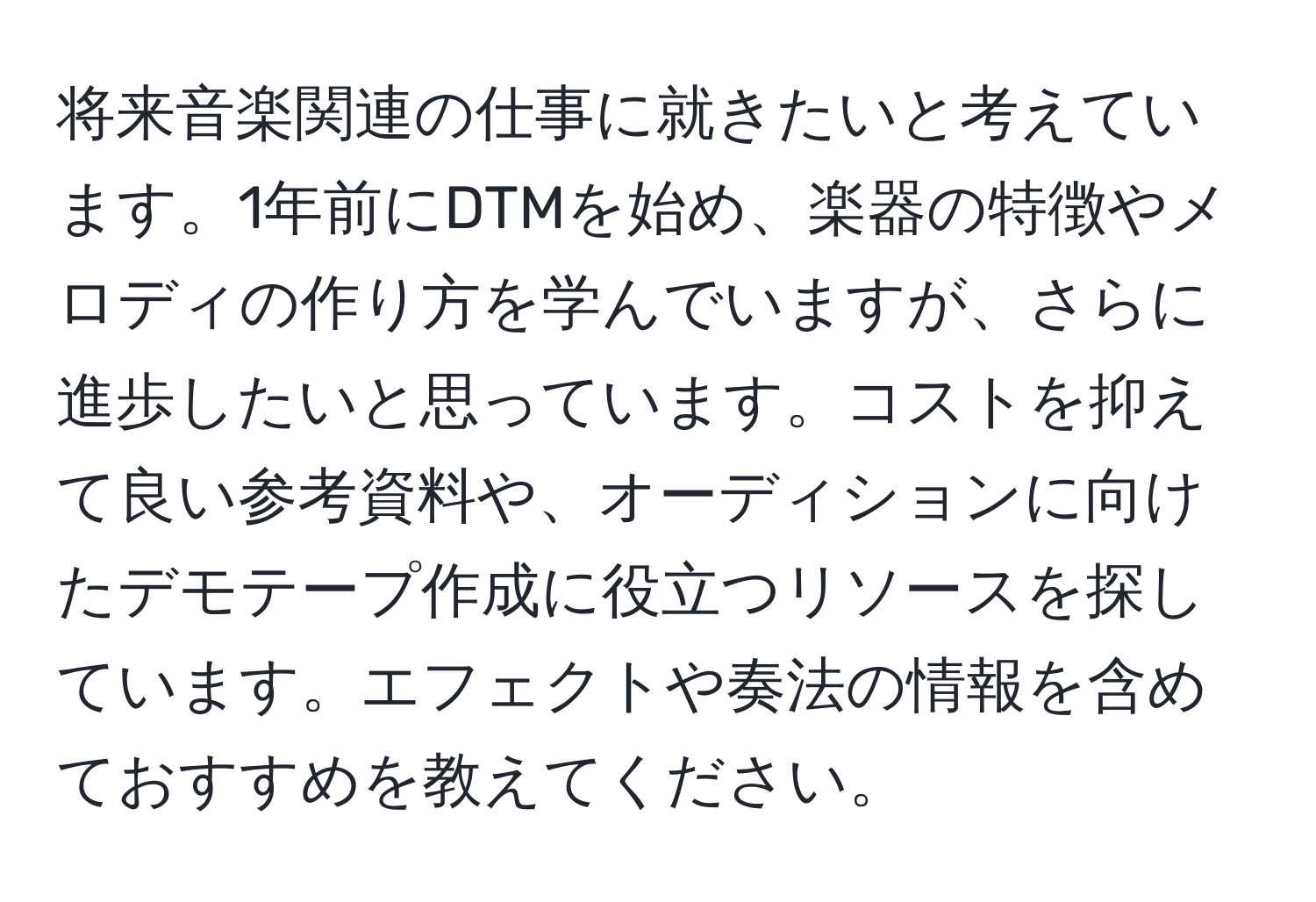 将来音楽関連の仕事に就きたいと考えています。1年前にDTMを始め、楽器の特徴やメロディの作り方を学んでいますが、さらに進歩したいと思っています。コストを抑えて良い参考資料や、オーディションに向けたデモテープ作成に役立つリソースを探しています。エフェクトや奏法の情報を含めておすすめを教えてください。