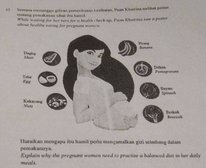 Semasa menunggu giliran pemeriksaan kesihatan, Puan Khairina terlihat poster 
tentang pemakanan sihat ibu hamil. 
While waiting for her turn for a health check-up, Puan Khairina saw a poster 
about healthy eating for pregnant women. 
Huraikan mengapa ibu hamil perlu mengamalkan gizi seimbang dalam 
pemakannya. 
Explain why the pregnant women need to practise a balanced diet in her daily 
meals.