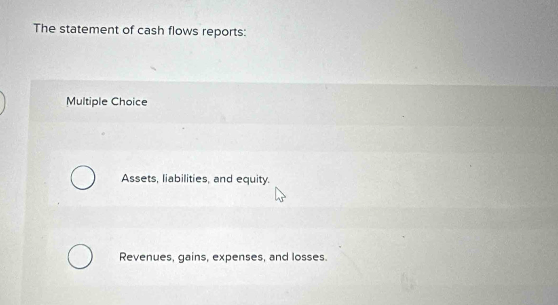 The statement of cash flows reports:
Multiple Choice
Assets, liabilities, and equity.
Revenues, gains, expenses, and losses.