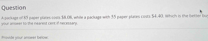 package of 85 paper plates costs $8.08, while a package with 55 paper plates costs $4.40. Which is the better buy 
your answer to the nearest cent if necessary. 
Provide your answer below: