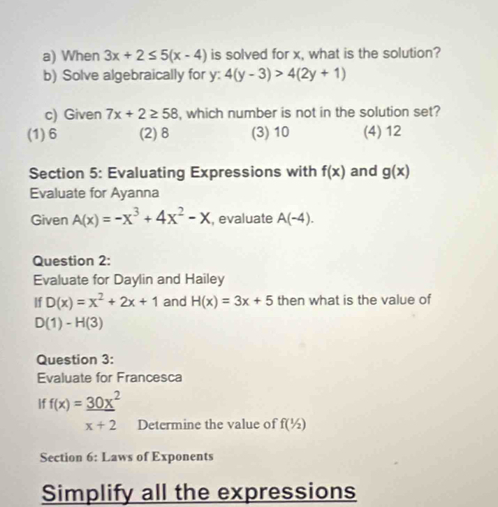 When 3x+2≤ 5(x-4) is solved for x, what is the solution?
b) Solve algebraically for y : 4(y-3)>4(2y+1)
c) Given 7x+2≥ 58 , which number is not in the solution set?
(1) 6 (2) 8 (3) 10 (4) 12
Section 5: Evaluating Expressions with f(x) and g(x)
Evaluate for Ayanna
Given A(x)=-x^3+4x^2-x , evaluate A(-4). 
Question 2:
Evaluate for Daylin and Hailey
If D(x)=x^2+2x+1 and H(x)=3x+5 then what is the value of
D(1)-H(3)
Question 3:
Evaluate for Francesca
f(x)= 30x^2/x+2  Determine the value of f(1/2)
Section 6: Laws of Exponents
Simplify all the expressions