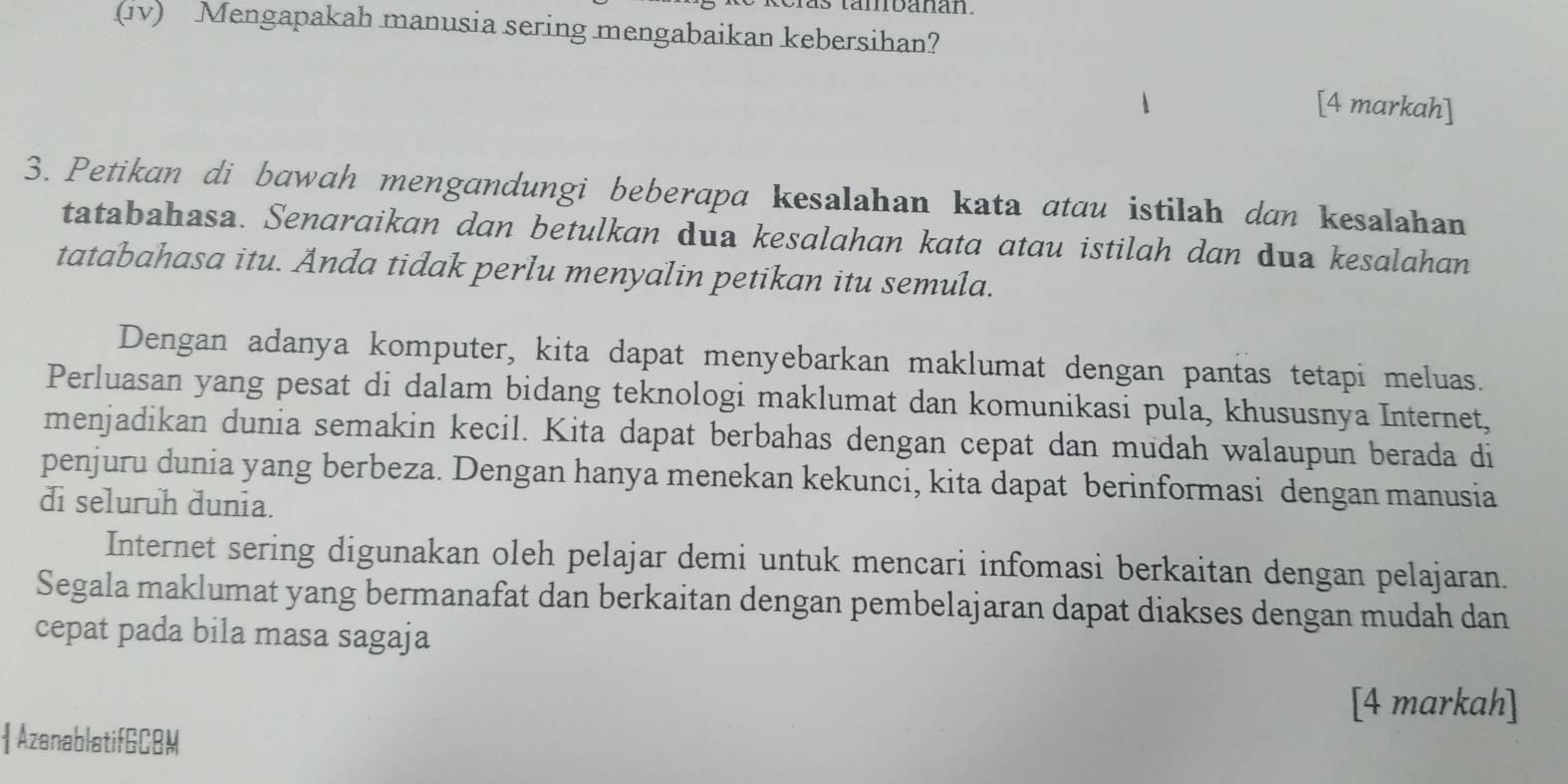 tambanan. 
(1v) Mengapakah manusia sering mengabaikan kebersihan? 
[4 markah] 
3. Petikan di bawah mengandungi beberapa kesalahan kata atau istilah dan kesalahan 
tatabahasa. Senaraikan dan betulkan dua kesalahan kata atau istilah dan dua kesalahan 
tatabahasa itu. Anda tidak perlu menyalin petikan itu semula. 
Dengan adanya komputer, kita dapat menyebarkan maklumat dengan pantas tetapi meluas. 
Perluasan yang pesat di dalam bidang teknologi maklumat dan komunikasi pula, khususnya Internet, 
menjadikan dunia semakin kecil. Kita dapat berbahas dengan cepat dan mudah walaupun berada di 
penjuru dunia yang berbeza. Dengan hanya menekan kekunci, kita dapat berinformasi dengan manusia 
di seluruh dunia. 
Internet sering digunakan oleh pelajar demi untuk mencari infomasi berkaitan dengan pelajaran. 
Segala maklumat yang bermanafat dan berkaitan dengan pembelajaran dapat diakses dengan mudah dan 
cepat pada bila masa sagaja 
[4 markah] 
 AzanablatifGCBM