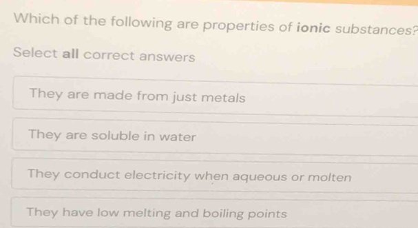 Which of the following are properties of ionic substances?
Select all correct answers
They are made from just metals
They are soluble in water
They conduct electricity when aqueous or molten
They have low melting and boiling points