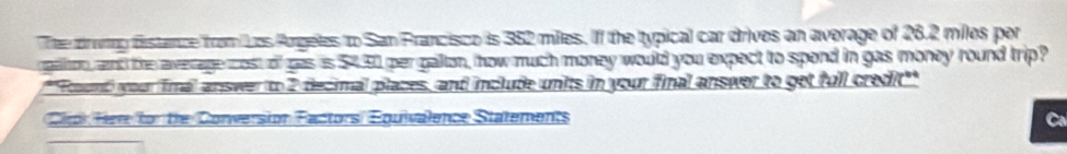 Thee drunng fistance from Los Angeles to San Francisco is 352 miles. Iff the typical car drives an average of 26.2 miles por 
gaton, and the average cost of gas is $4.30 per galton, how much money would you expect to spond in gas money round trip? 
''Found) your final answer to 2 decimal places, and include units in your final answer to get full credit'' 
Clipk Here for the Conversion Factors/ Équivalence Statements C