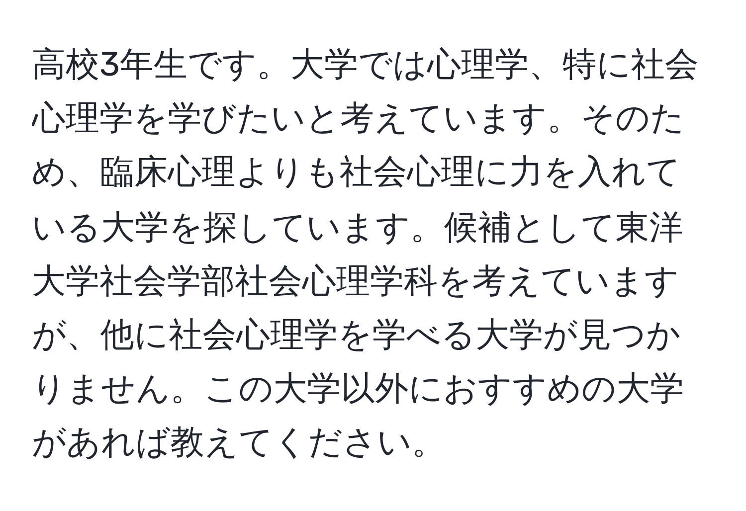 高校3年生です。大学では心理学、特に社会心理学を学びたいと考えています。そのため、臨床心理よりも社会心理に力を入れている大学を探しています。候補として東洋大学社会学部社会心理学科を考えていますが、他に社会心理学を学べる大学が見つかりません。この大学以外におすすめの大学があれば教えてください。