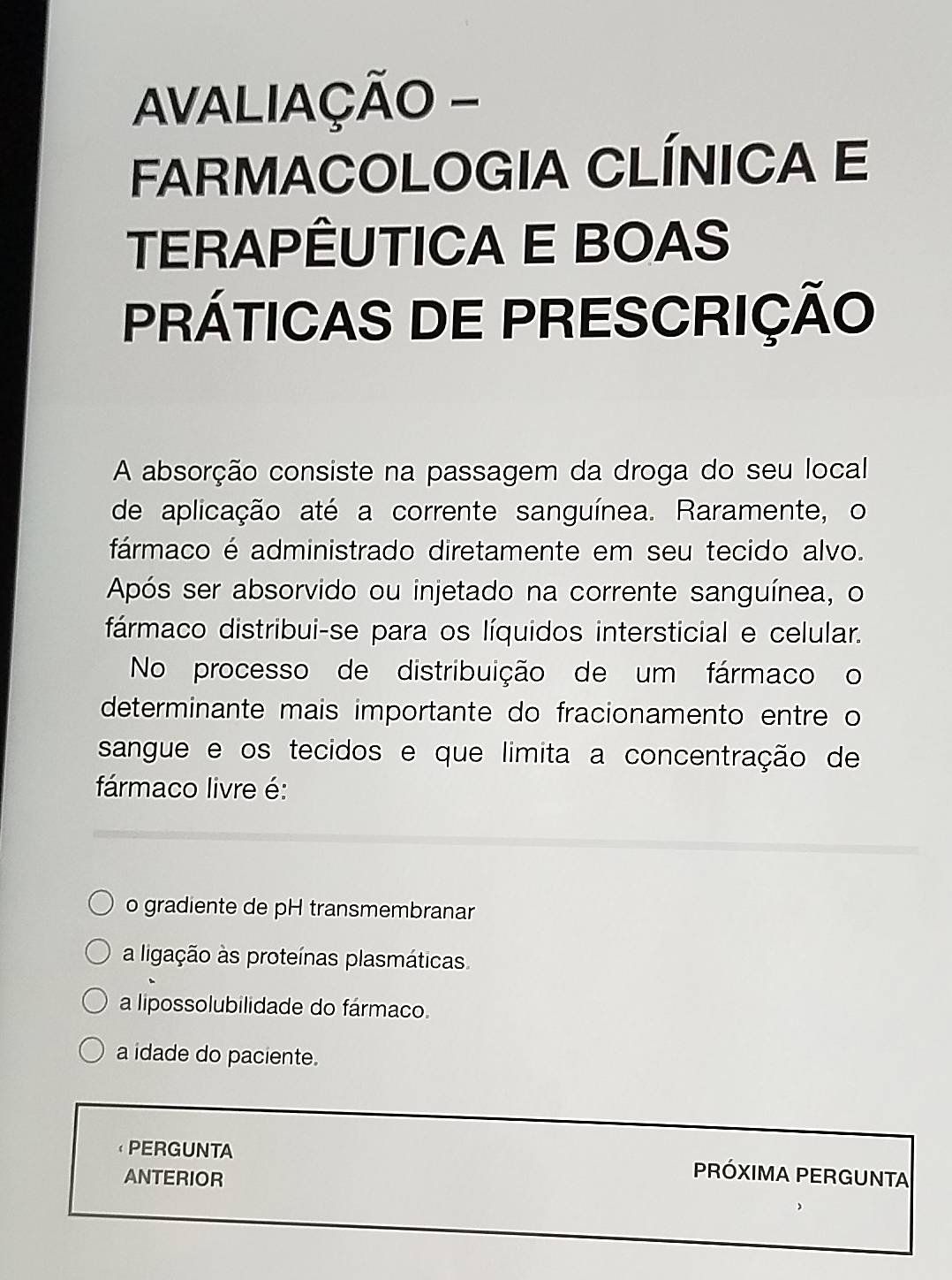 AVALIAÇÃO -
FARMACOLOGIA CLÍNICA E
TERAPÊUTICA E BOAS
PRÁTICAS DE PRESCRIÇÃO
A absorção consiste na passagem da droga do seu local
de aplicação até a corrente sanguínea. Raramente, o
fármaco é administrado diretamente em seu tecido alvo.
Após ser absorvido ou injetado na corrente sanguínea, o
fármaco distribui-se para os líquidos intersticial e celular.
No processo de distribuição de um fármaco o
determinante mais importante do fracionamento entre o
sangue e os tecidos e que limita a concentração de
fármaco livre é:
o gradiente de pH transmembranar
a ligação às proteínas plasmáticas
a lipossolubilidade do fármaco.
a idade do paciente.
PERGUNTA PRÓXIMA PERGUNTA
ANTERIOR