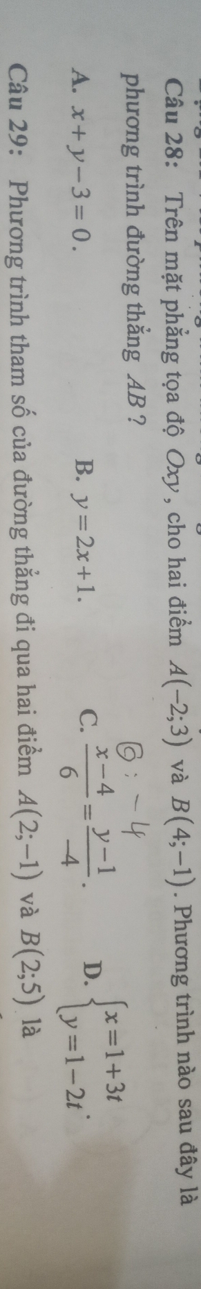 Trên mặt phẳng tọa độ Oxy, cho hai điểm A(-2;3) và B(4;-1). Phương trình nào sau đây là
phương trình đường thắng AB ?
A. x+y-3=0. B. y=2x+1.  (x-4)/6 = (y-1)/-4 . D. beginarrayl x=1+3t y=1-2tendarray.. 
C.
Câu 29: Phương trình tham số của đường thẳng đi qua hai điểm A(2;-1) và B(2;5) là