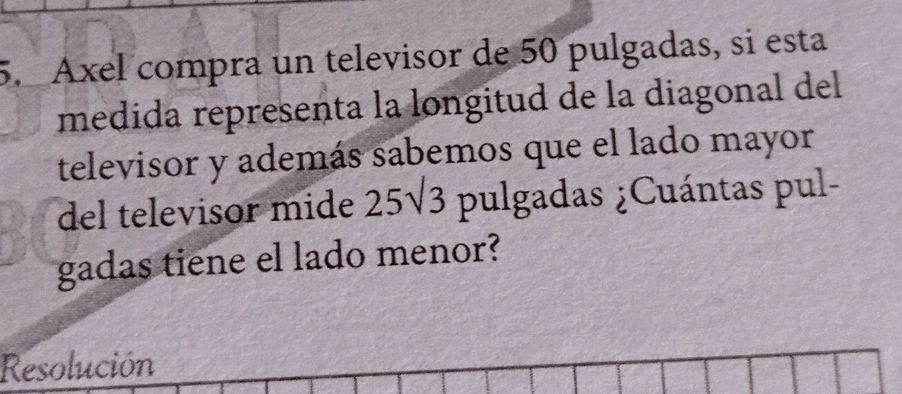 Axel compra un televisor de 50 pulgadas, si esta 
medida representa la longitud de la diagonal del 
televisor y además sabemos que el lado mayor 
del televisor mide 25sqrt(3) pulgadas ¿Cuántas pul- 
gadas tiene el lado menor? 
Resolución