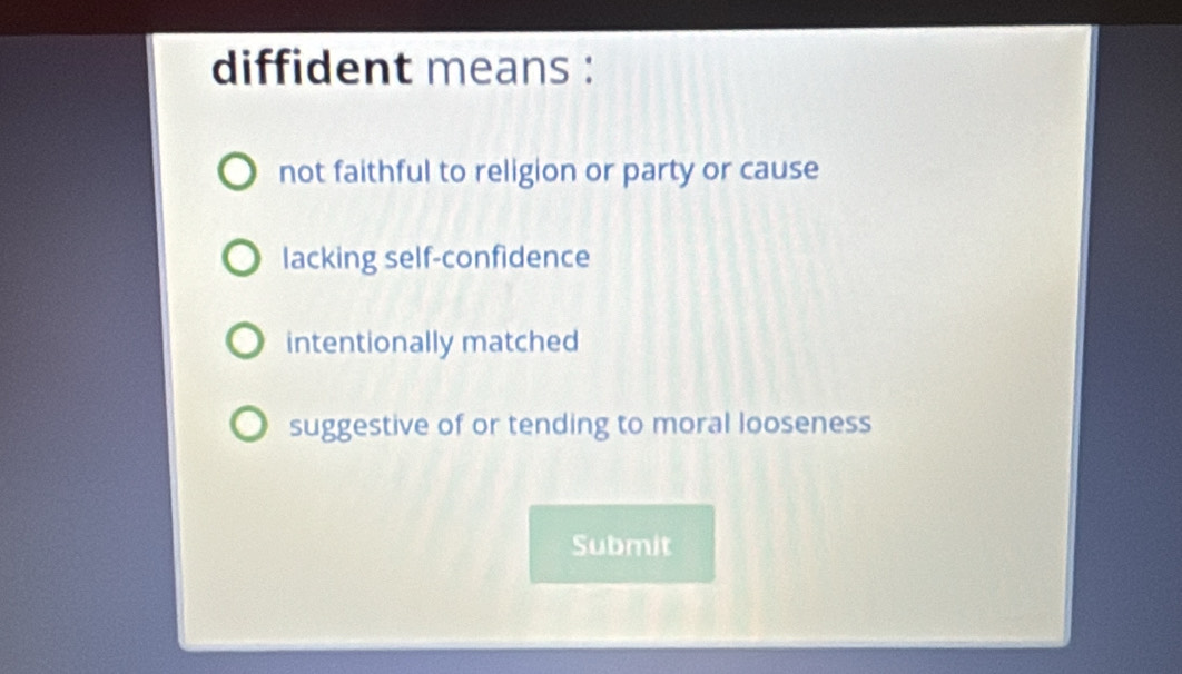 diffident means :
not faithful to religion or party or cause
lacking self-confidence
intentionally matched
suggestive of or tending to moral looseness
Submit