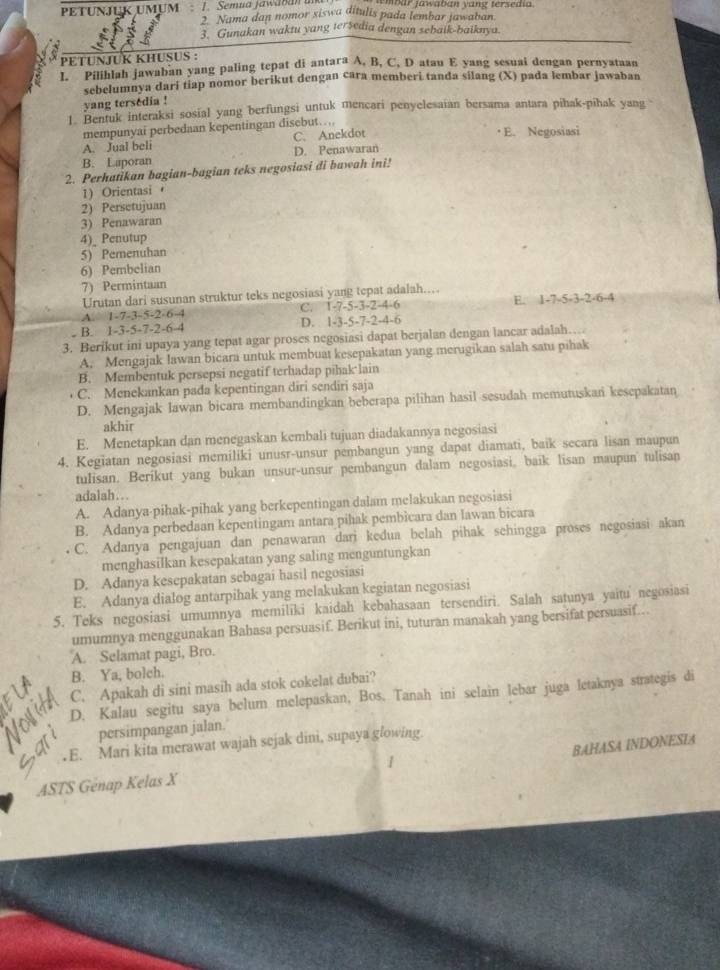 PETUNJUK UMUM J.  Semua jawaban an mbar Jawaban vang tersedia
2. Nama dan nomor siswa ditulis pada lembar jawaban.
3. Gunakan waktu yang tersedia dengan sebaik-baiknya.
PETUNJUK KHUSUS :
1.” Pilihlah jawaban yang paling tepat di antara A, B, C, D atau E yang sesuai dengan pernyataan
sebelumnya dari tiap nomor berikut dengan cara memberi tanda silang (X) pada lembar jawaban
yang tersédia !
1. Bentuk interaksi sosial yang berfungsi untuk mencari penyelesaian bersama antara pihak-pihak yang
mempunyai perbedaan kepentingan disebut…,
A. Jual beli C. Anekdot · E. Negosiasi
B. Laporan D. Penawaran
2. Perhatikan bagian-bagian teks negosiasi di bawah ini!
1) Orientasi 
2) Persetujuan
3) Penawaran
4)_ Penutup
5) Pemenuhan
6) Pembelian
7) Permintaan
Urutan dari susunan struktur teks negosiasi yang tepat adalah..
A. 1-7-3-5-2-6-4 C. 1-7-5-3-2-4-6 E. 1-7-5-3-2-6-4
. B. 1-3-5-7-2-6-4 D. 1-3-5-7-2-4-6
3. Berikut ini upaya yang tepat agar proses negosiasi dapat berjalan dengan lancar adalah…
A. Mengajak lawan bicara untuk membuat kesepakatan yang merugikan salah satu pihak
B. Membentuk persepsi negatif terhadap pihak lain
C. Menekankan pada kepentingan diri sendiri saja
D. Mengajak lawan bicara membandingkan beberapa pilihan hasil sesudah memutuskan kesepakatan
akhir
E. Menetapkan dan menegaskan kembali tujuan diadakannya negosiasi
4. Kegiatan negosiasi memiliki unusr-unsur pembangun yang dapat diamati, baik secara lisan maupun
tulisan. Berikut yang bukan unsur-unsur pembangun dalam negosiasi, baik lisan maupun tulisan
adalah..
A. Adanya-pihak-pihak yang berkepentingan dalam melakukan negosiasi
B. Adanya perbedaan kepentingam antara pihak pembicara dan lawan bicara
C. Adanya pengajuan dan penawaran dari kedua belah pihak sehingga proses negosiasi akan
menghasilkan kesepakatan yang saling menguntungkan
D. Adanya kesepakatan sebagai hasil negosiasi
E. Adanya dialog antarpihak yang melakukan kegiatan negosiasi
5. Teks negosiasi umumnya memiliki kaidah kebahasaan tersendiri. Salah satunya yaitu negosiasi
umumnya menggunakan Bahasa persuasif. Berikut ini, tuturan manakah yang bersifat persuasif...
A. Selamat pagi, Bro.
B. Ya, bolch.
C. Apakah di sini masih ada stok cokelat dubai?
D. Kalau segitu saya belum melepaskan, Bos. Tanah ini selain lebar juga letaknya strategis di
persimpangan jalan.
.E. Mari kita merawat wajah sejak dini, supaya glowing.
BAHASA INDONESIA
ASTS Genap Kelas X 1