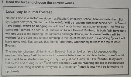 Read the text and choose the correct words. 
Local boy to climb Everest 
Nathan Short is a sixth-form student at Pittville Community School, here in Cheltenham. But 
by August next year, Nathan 'will have left / will be leaving school far behind him. He ²won't 
have hung / won't be hanging out with his friends in town next summer either he will be 
camping / camps in a tent 5,000 metres up Mount Everest! By then, his body "will have got / 
will get used to the freezing temperatures and high altitude, and his team "walts / will be 
waiting for the right time to start climbing to the top of the mountain. If everything "goes / will 
have gone well, Nathan and five friends "are then / will then try to reach the top of Mount 
Everest. 
'The weather changes all the time on Everest,' Nathan told us, 'so a lot depends on the 
weather. We" may I will have to wait for weeks before we can climb to the top, or we" could 
start / will have started climbing in July - we just don't know. But I'm ''doubt / fairly sure 
that by the end of August we ''will have reached / will be reaching the top of the mountain 
or failed.' One thing is certain: everyone in Cheltenham '²may follow / will be following his 
trip closely.