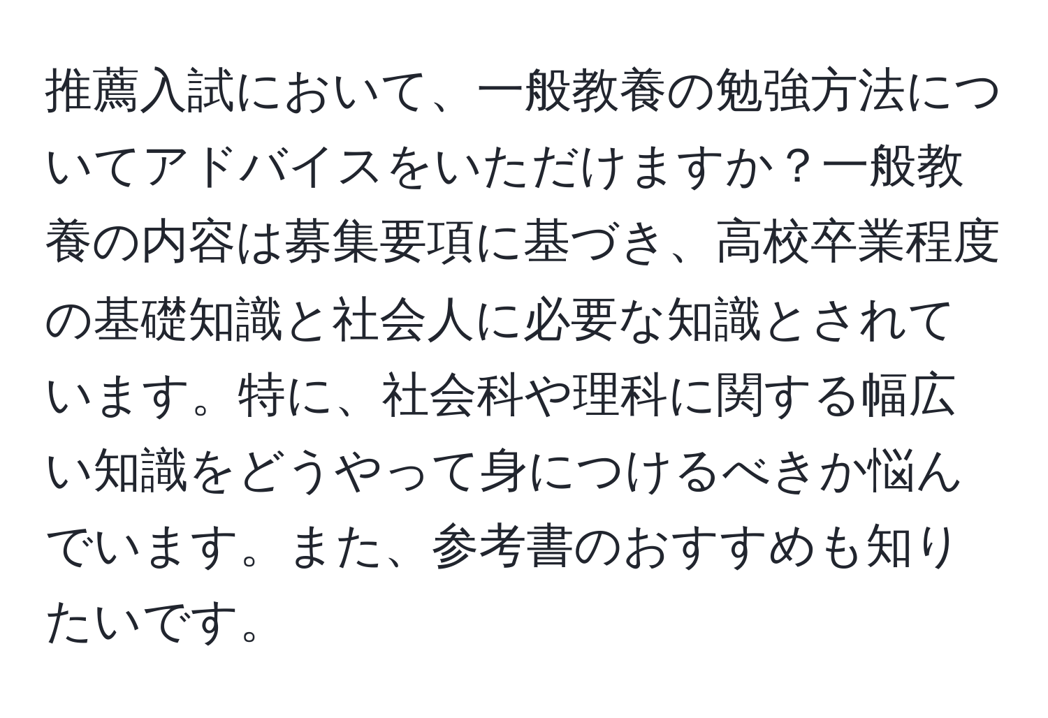 推薦入試において、一般教養の勉強方法についてアドバイスをいただけますか？一般教養の内容は募集要項に基づき、高校卒業程度の基礎知識と社会人に必要な知識とされています。特に、社会科や理科に関する幅広い知識をどうやって身につけるべきか悩んでいます。また、参考書のおすすめも知りたいです。