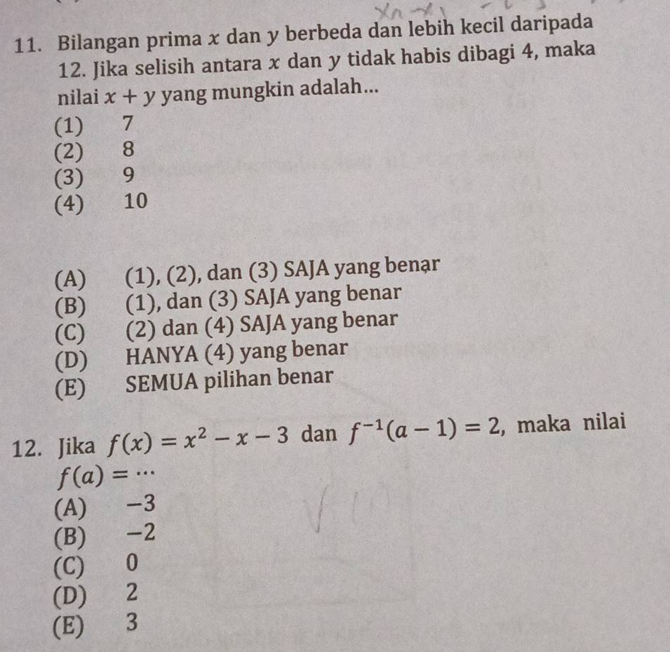 Bilangan prima x dan y berbeda dan lebih kecil daripada
12. Jika selisih antara x dan y tidak habis dibagi 4, maka
nilai x+y yang mungkin adalah...
(1) 7
(2) 8
(3) 9
(4) 10
(A) (1), (2), dan (3) SAJA yang benar
(B) (1), dan (3) SAJA yang benar
(C) (2) dan (4) SAJA yang benar
(D) HANYA (4) yang benar
(E) SEMUA pilihan benar
12. Jika f(x)=x^2-x-3 dan f^(-1)(a-1)=2 ,maka nilai
f(a)=·s
(A) -3
(B) -2
(C) 0
(D) 2
(E) 3