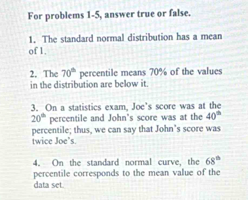 For problems 1-5, answer true or false. 
1. The standard normal distribution has a mean 
of 1. 
2. The 70^(th) percentile means 70% of the values 
in the distribution are below it. 
3. On a statistics exam, Joe’s score was at the
20^(th) percentile and John’s score was at the 40^(th)
percentile; thus, we can say that John’s score was 
twice Joe’s. 
4. On the standard normal curve, the 68^(th)
percentile corresponds to the mean value of the 
data set.