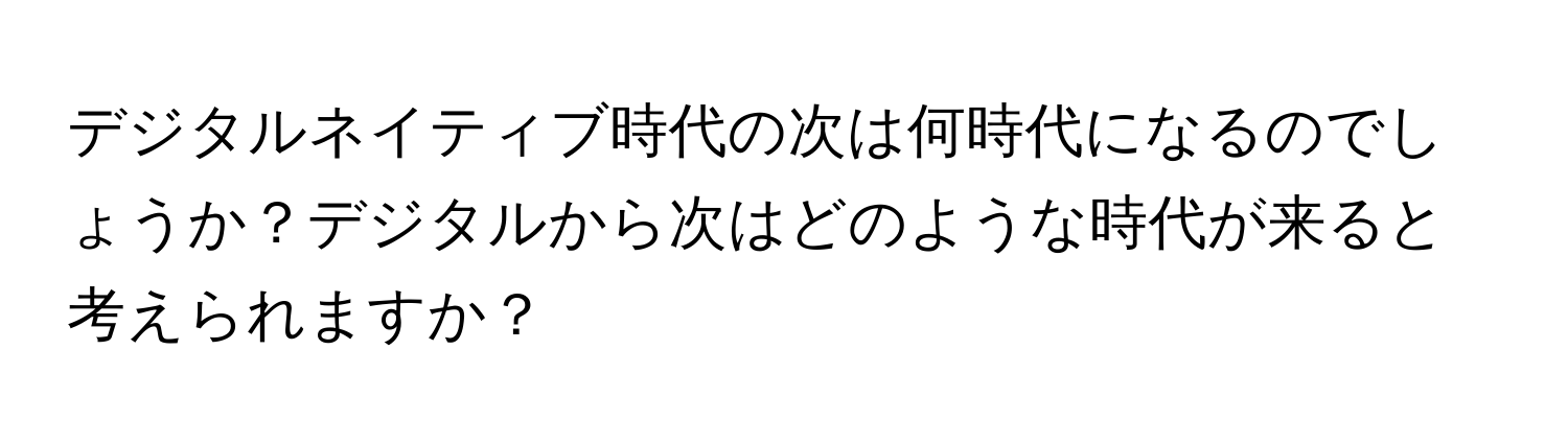 デジタルネイティブ時代の次は何時代になるのでしょうか？デジタルから次はどのような時代が来ると考えられますか？