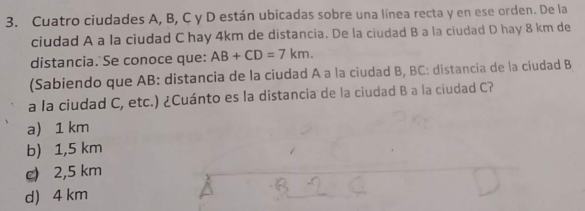 Cuatro ciudades A, B, C y D están ubicadas sobre una línea recta y en ese orden. De la
ciudad A a la ciudad C hay 4km de distancia. De la ciudad B a la ciudad D hay 8 km de
distancia. Se conoce que: AB+CD=7km. 
(Sabiendo que AB : distancia de la ciudad A a la ciudad B, BC : distancia de la ciudad B
a la ciudad C, etc.) ¿Cuánto es la distancia de la ciudad B a la ciudad C?
a) 1 km
b) 1,5 km
c) 2,5 km
d) 4 km