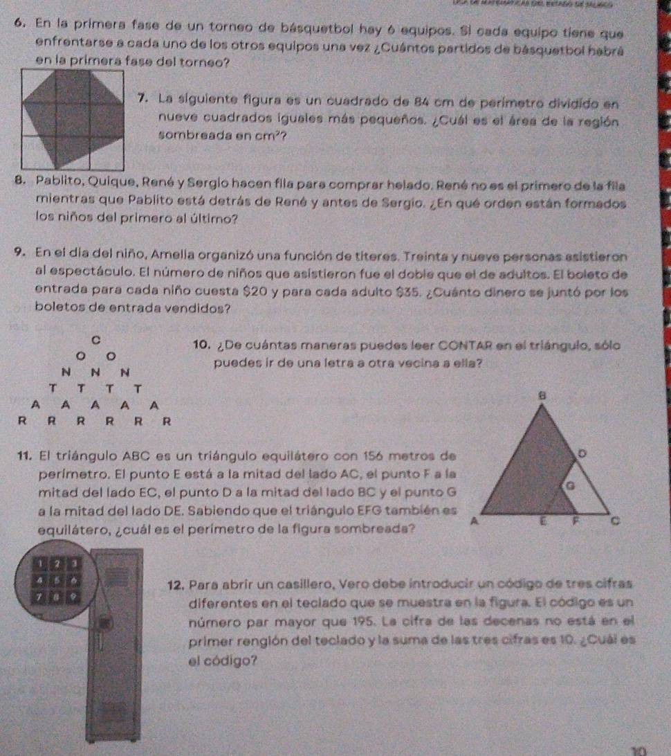 En la primera fase de un torneo de básquetbol hay ó equipos. Si cada equipo tiene que
enfrentarse a cada uno de los otros equipos una vez ¿Cuántos partidos de básquetbol habrá
en la primera fase del torneo?
7. La siguiente figura es un cuadrado de 84 cm de perímetro dividido en
nueve cuadrados iguales más pequeños. ¿Cuál es el área de la región
sombreada en cm^2 ?
8. Pablito, Quique, René y Sergio hacen fila para comprar helado. René no es el primero de la fila
mientras que Pablito está detrás de René y antes de Sergio. ¿En qué orden están formados
los niños del primero al último?
9. En el día del niño, Amella organizó una función de titeres. Treinta y nueve personas asistieron
al espectáculo. El número de niños que asistieron fue el doble que el de adultos. El boleto de
entrada para cada niño cuesta $20 y para cada adulto $35. ¿Cuánto dinero se juntó por los
boletos de entrada vendidos?
10. ¿De cuántas maneras puedes leer CONTAR en el triángulo, sólo
puedes ir de una letra a otra vecina a ella?
R
11. El triángulo ABC es un triángulo equilátero con 156 metros de
perímetro. El punto E está a la mitad del lado AC, el punto F a la
mitad del lado EC, el punto D a la mitad del lado BC y el punto G
a la mitad del lado DE. Sabiendo que el triángulo EFG también es
equilátero, ¿cuál es el perímetro de la figura sombreada? 
12, Para abrir un casillero, Vero debe introducir un código de tres cifras
diferentes en el teciado que se muestra en la figura. El código es un
número par mayor que 195. La cifra de las decenas no está en el
primer rengión del teclado y la suma de las tres cifras es 10. ¿Cuái es
el código?
10