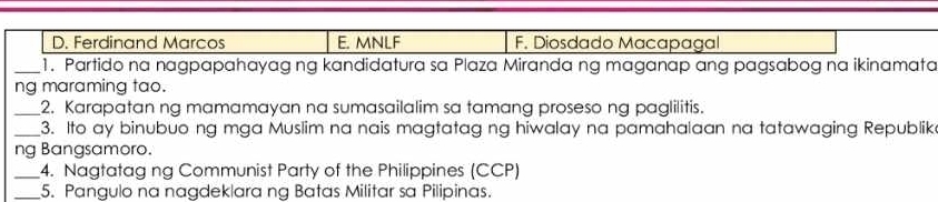 D. Ferdinand Marcos E. MNLF F. Diosdado Macapagal
_1. Partido na nagpapahayag ng kandidatura sa Plaza Miranda ng maganap ang pagsabog na ikinamata
ng maraming tao.
_2. Karapatan ng mamamayan na sumasailalim sa tamang proseso ng paglilitis.
_3. Ito ay binubuo ng mga Muslim na nais magtatag ng hiwalay na pamahalaan na tatawaging Republik
ng Bangsamoro.
_4. Nagtatag ng Communist Party of the Philippines (CCP)
_5. Pangulo na nagdeklara ng Batas Militar sa Pilipinas.