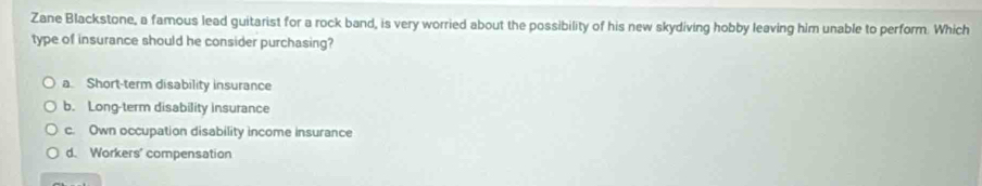 Zane Blackstone, a famous lead guitarist for a rock band, is very worried about the possibility of his new skydiving hobby leaving him unable to perform. Which
type of insurance should he consider purchasing?
a. Short-term disability insurance
b. Long-term disability insurance
c. Own occupation disability income insurance
d. Workers' compensation