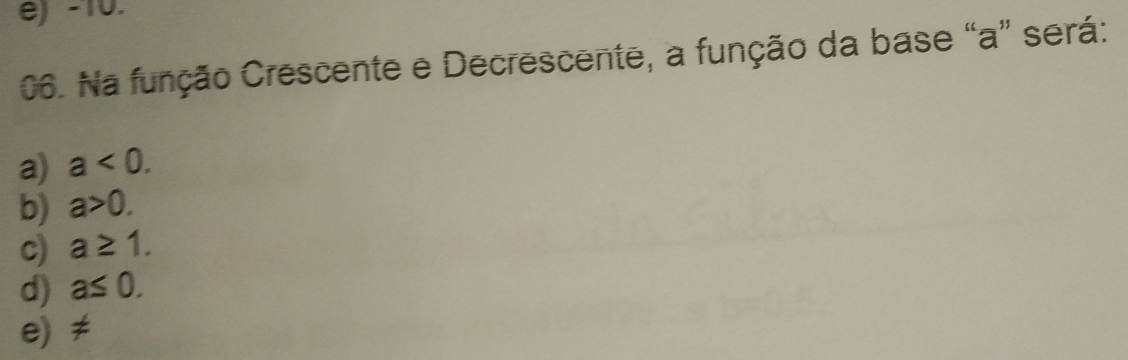 é) -10.
06. Na função Crescente e Decrescente, a função da base “ a ” será:
a) a<0</tex>.
b) a>0.
c) a≥ 1.
d) a≤ 0.
e) ≠