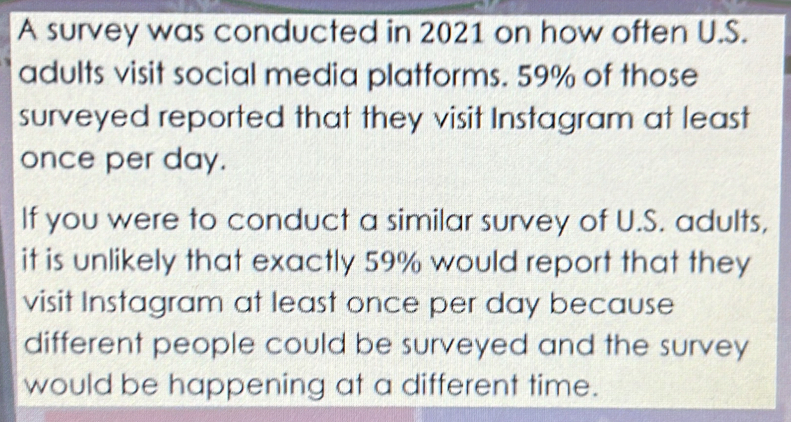 A survey was conducted in 2021 on how often U.S. 
adults visit social media platforms. 59% of those 
surveyed reported that they visit Instagram at least 
once per day. 
If you were to conduct a similar survey of U.S. adults, 
it is unlikely that exactly 59% would report that they 
visit Instagram at least once per day because 
different people could be surveyed and the survey 
would be happening at a different time.