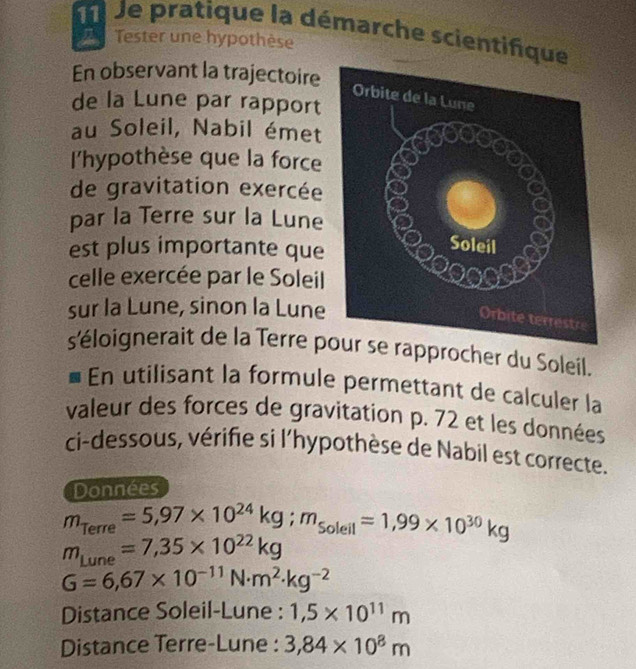 Je pratique la démarche scientifque 
Tester une hypothèse 
En observant la trajectoire 
de la Lune par rapport 
au Soleil, Nabil émet 
l'hypothèse que la force 
de gravitation exercée 
par la Terre sur la Lune 
est plus importante que 
celle exercée par le Soleil 
sur la Lune, sinon la Lune 
s'éloignerait de la Terre prapprocher du Soleil. 
En utilisant la formule permettant de calculer la 
valeur des forces de gravitation p. 72 et les données 
ci-dessous, vérifie si l'hypothèse de Nabil est correcte. 
Données
m_Terre=5,97* 10^(24)kg; m_solell=1,99* 10^(30)kg
m_Lune=7,35* 10^(22)kg
G=6,67* 10^(-11)N· m^2· kg^(-2)
Distance Soleil-Lune : 1,5* 10^(11)m
Distance Terre-Lune : 3,84* 10^8m