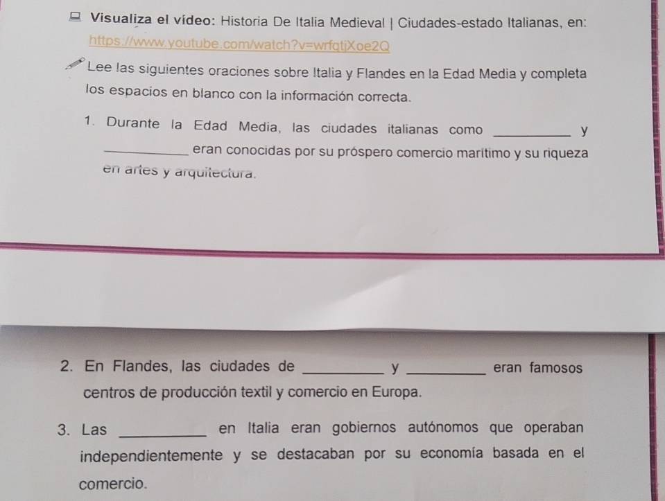 = Visualiza el vídeo: Historia De Italia Medieval | Ciudades-estado Italianas, en: 
https://www.youtube.com/watch?v=wrfqtjXoe2Q 
Lee las siguientes oraciones sobre Italia y Flandes en la Edad Media y completa 
los espacios en blanco con la información correcta. 
1. Durante la Edad Media, las ciudades italianas como_ 
y 
_eran conocidas por su próspero comercio marítimo y su riqueza 
en artes y arquitectura. 
2. En Flandes, las ciudades de _y _eran famosos 
centros de producción textil y comercio en Europa. 
3. Las _en Italia eran gobiernos autónomos que operaban 
independientemente y se destacaban por su economía basada en el 
comercio.