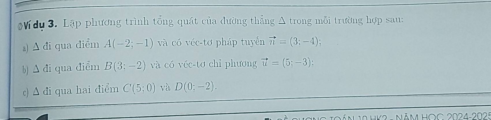 Ví dụ 3. Lập phương trình tổng quát của đường thẳng Δ trong mỗi trường hợp sau: 
a) ∆ đi qua điểm A(-2;-1) và có véc-tơ pháp tuyến vector n=(3;-4)
b) đi qua điểm Bbeginpmatrix 3;-2endpmatrix và có véc-tơ chỉ phương vector u=(5;-3)
c) Δ đi qua hai điểm C(5;0) và D(0;-2). 
HK2 - năm HOC 2024-2025