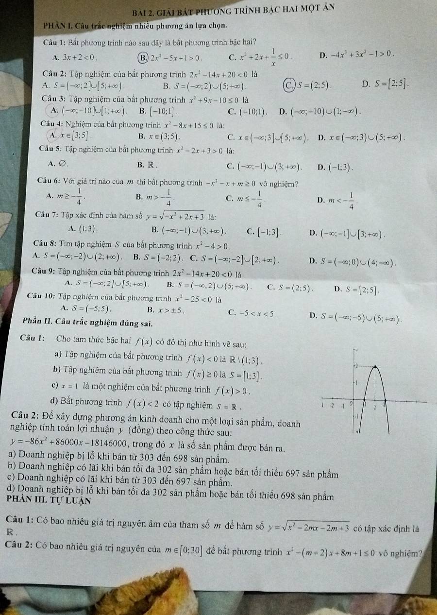 giải bát phương trình bạc hai một ản
PHÀN I. Câu trắc nghiệm nhiều phương án lựa chọn.
Câu 1: Bất phương trình nào sau đây là bất phương trình bậc hai?
A. 3x+2<0. B 2x^2-5x+1>0. C. x^2+2x+ 1/x ≤ 0. D. -4x^3+3x^2-1>0.
Câu 2: Tập nghiệm của bắt phương trình 2x^2-14x+20<0</tex> là
A. S=(-∈fty ;2]∪ [5;+∈fty ). B. S=(-∈fty ;2)∪ (5;+∈fty ). C S=(2;5). D. S=[2;5].
*  Câu 3: Tập nghiệm của bắt phương trình x^2+9x-10≤ 0 là
A. (-∈fty ;-10]∪ [1;+∈fty ) B. [-10;1]. C. (-10;1). D. (-∈fty ;-10)∪ (1;+∈fty ).
Câu 4: Nghiệm của bất phương trình x^2-8x+15≤ 0 là:
A. x∈ [3;5]. B. x∈ (3;5). C. x∈ (-∈fty ;3]∪ [5;+∈fty ) D. x∈ (-∈fty ;3)∪ (5;+∈fty ).
Câu 5: Tập nghiệm của bất phương trình x^2-2x+3>0 là:
A.∅. B. R . C. (-∈fty ;-1)∪ (3;+∈fty ). D. (-1;3).
Câu 6: Với giá trị nào của m thì bất phương trình -x^2-x+m≥ 0vhat 0 nghiệm
A. m≥ - 1/4 . B. m>- 1/4 . C. m≤ - 1/4 . D. m<- 1/4 .
Câu 7: Tập xác định của hàm số y=sqrt(-x^2+2x+3) là:
A. (1;3).
B. (-∈fty ;-1)∪ (3;+∈fty ). C. [-1;3]. D. (-∈fty ;-1]∪ [3;+∈fty ).
Câu 8: Tìm tập nghiệm S của bất phương trình x^2-4>0.
A. S=(-∈fty ;-2)∪ (2;+∈fty ) B. S=(-2;2). C. S=(-∈fty ;-2]∪ [2;+∈fty ). D. S=(-∈fty ;0)∪ (4;+∈fty ).
Câu 9: Tập nghiệm của bất phương trình 2x^2-14x+20<0</tex>
A. S=(-∈fty ;2]∪ [5;+∈fty ) B. S=(-∈fty ;2)∪ (5;+∈fty ). C. S=(2;5). D. S=[2;5]
Câu 10: Tập nghiệm của bất phương trình x^2-25<0</tex> là
A. S=(-5;5). B. x>± 5. C. -5 D. S=(-∈fty ;-5)∪ (5;+∈fty ).
Phần II. Câu trắc nghiệm đúng sai.
Câu 1: Cho tam thức bậc hai f(x) có đồ thị như hình ve^3 sau:
) Tập nghiệm của bất phương trình f(x)<0</tex> là R/(1;3).
b) Tập nghiệm của bất phương trình f(x)≥ 0 là S=[1;3].
c) x=1 là một nghiệm của bất phương trình f(x)>0.
d) Bất phương trình f(x)<2</tex> có tập nghiệm S=R.
Câu 2: Để xây dựng phương án kinh doanh cho một loại sản phẩm, doanh
nghiệp tính toán lợi nhuận y (đồng) theo công thức sau:
y=-86x^2+86000x-18146000 , trong đó x là số sản phẩm được bán ra.
a) Doanh nghiệp bị lỗ khi bán từ 303 đến 698 sản phẩm.
b) Doanh nghiệp có lãi khi bán tối đa 302 sản phẩm hoặc bán tối thiểu 697 sản phẩm
c) Doanh nghiệp có lãi khi bán từ 303 đến 697 sản phẩm.
d) Doanh nghiệp bị lỗ khi bán tối đa 302 sản phẩm hoặc bán tối thiểu 698 sản phẩm
phản III. Tự luận
Câu 1: Có bao nhiêu giá trị nguyên âm của tham số m để hàm số y=sqrt(x^2-2mx-2m+3) có tập xác định là
R .
Câu 2: Có bao nhiêu giá trị nguyên của m∈ [0:30] đề bất phương trình x^2-(m+2)x+8m+1≤ 0 vô nghiệm?