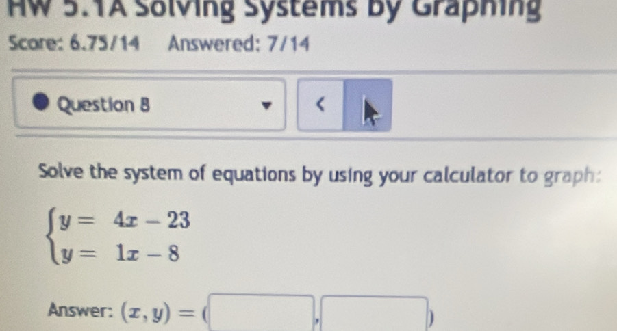 HW 5.TA Solving Systems by Graphing
Score: 6.75/14 Answered: 7/14
Question B <
Solve the system of equations by using your calculator to graph:
 beginarrayl y=4x-23 y=1x-8endarray.
Answer: (x,y)=(□ ,□ )