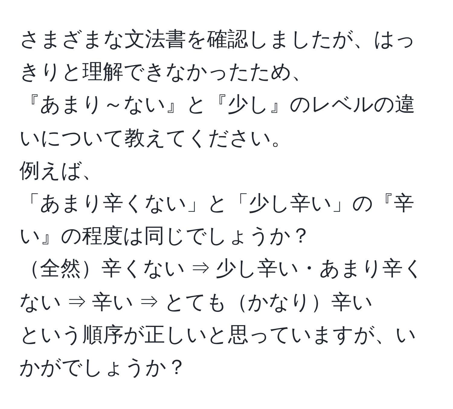 さまざまな文法書を確認しましたが、はっきりと理解できなかったため、  
『あまり～ない』と『少し』のレベルの違いについて教えてください。  
例えば、  
「あまり辛くない」と「少し辛い」の『辛い』の程度は同じでしょうか？  
全然辛くない ⇒ 少し辛い・あまり辛くない ⇒ 辛い ⇒ とてもかなり辛い  
という順序が正しいと思っていますが、いかがでしょうか？