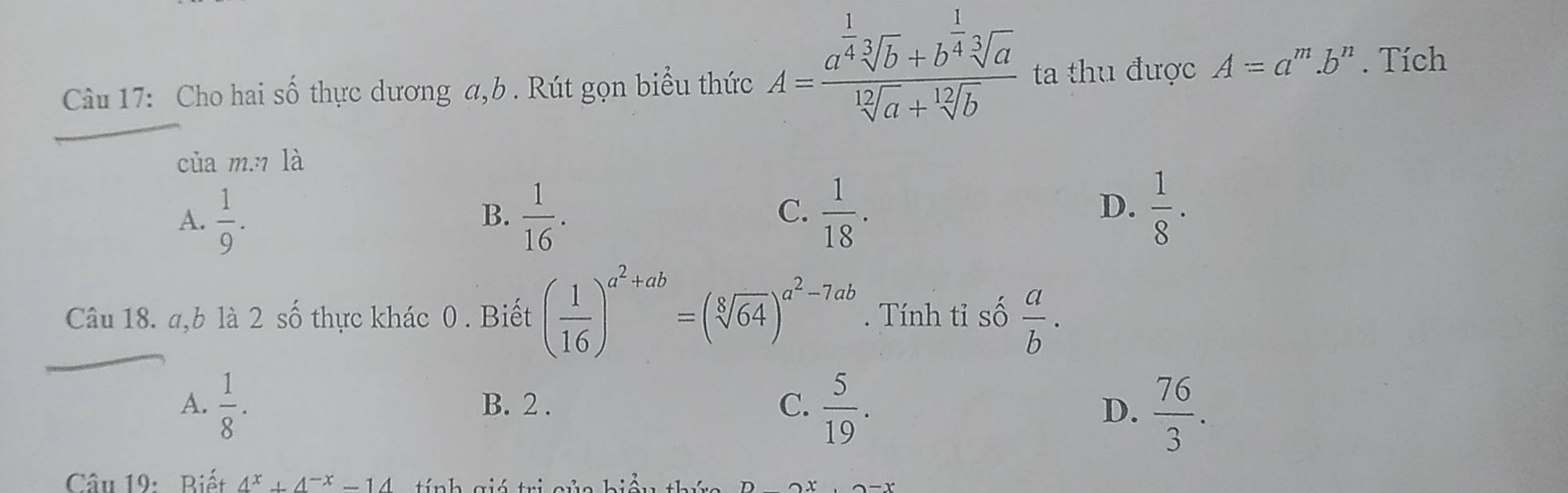 Cho hai số thực dương a, b. Rút gọn biểu thức A=frac a^(frac 1)4sqrt[3](b)+b^(frac 1)4sqrt[3](a)sqrt[12](a)+sqrt[12](b) ta thu được A=a^m.b^n. Tích
của m.7 là
A.  1/9 .  1/16 .  1/18 .  1/8 ·
B.
C.
D.
Câu 18. a, b là 2 số thực khác 0. Biết ( 1/16 )^a^2+ab=(sqrt[8](64))^a^2-7ab. Tính tỉ số  a/b .
A.  1/8 · B. 2.
C.  5/19 .
D.  76/3 . 
Câu 19: Biết 4^x+4^(-x)-14 tí nh gió tri