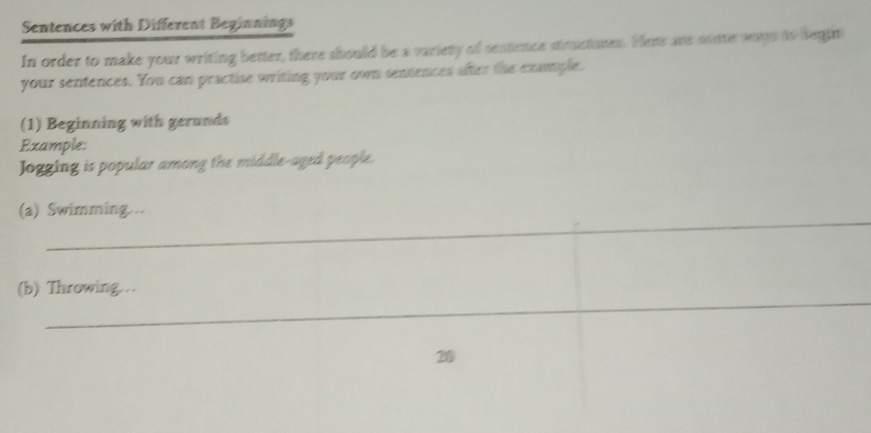 Sentences with Different Beginnings 
In order to make your writing better, there should be a variety of sentence structumen. Here are conte ways to begin 
your sentences. You can practise writing your own sentences after the example. 
(1) Beginning with gerunds 
Example: 
Jogging is popular among the middle-aged people. 
_ 
(a) Swimming .. 
_ 
(b) Throwing….. 
_ 
20