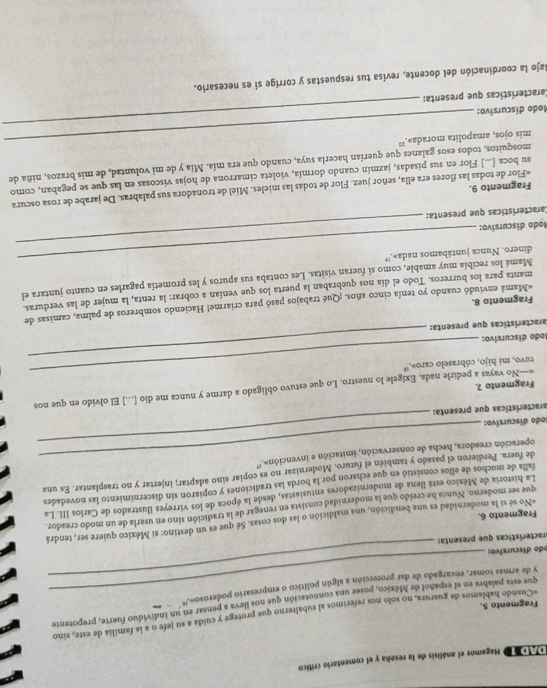 a d Hagamos el análisis de la reseña y el comentario crítico
«Cuando hablamos de guarura, no solo nos referimos al subalterno que protege y cuida a su jefe o a la familia de este, sino
Fragmento 5.
que esta palabra en el español de México, posee una connotación que nos lleva a pensar en un individuo fuerte, prepotente
y de armas tomar, encargado de dar protección a algún político o empresario poderoso».  
odo discursivo:
practerísticas que presenta:
_
«No sé sí la modernidad es una bendición, una maldición o las dos cosas. Sé que es un destino: si México quiere ser, tendrá
Fragmento 6.
que ser moderno. Nunca he creído que la modernidad consista en renegar de la tradición sino en usarla de un modo creador.
La historia de México está llena de modernizadores entusiastas, desde la época de los virreyes ilustrados de Carlos III. La
falla de muchos de ellos consistió en que echaron por la borda las tradiciones y copiaron sin discernimiento las novedades
de fuera. Perdieron el pasado y también el futuro. Modernizar no es copiar sino adaptar; injertar y no trasplantar. Es una
operación creadora, hecha de conservación, imitación e invención».'
lodo discursivo:
aracterísticas que presenta:
_
«—No vayas a pedirle nada, Exígele lo nuestro. Lo que estuvo obligado a darme y nunca me dio [...] El olvido en que nos
Fragmento 7.
tuvo, mi hijo, cóbraselo caro».''
Íodo discursivo:
_
aracterísticas que presenta:
_
«Mamá enviudó cuando yo tenía cinco años. ¡Qué trabajos pasó para criarme! Haciendo sombreros de palma, camisas de
Fragmento 8.
manta para los burreros. Todo el día nos quebraban la puerta los que venían a cobrar: la renta, la mujer de las verduras.
Mamá los recibía muy amable, como si fueran visitas. Les contaba sus apuros y les prometía pagarles en cuanto juntara el
dinero. Nunca juntábamos nada».'
Modo discursivo:
Características que presenta:
_
«Flor de todas las flores era ella, señor juez. Flor de todas las mieles. Miel de tronadora sus palabras. De jarabe de rosa oscura
Fragmento 9.
su boca [...] Flor en sus pisadas, jazmín cuando dormía, violeta cimarrona de hojas viscosas en las que se pegaban, como
mosquitos, todos esos galanes que querían hacerla suya, cuando que era mía. Mía y de mi voluntad, de mis brazos, niña de
_
mis ojos, amapolita morada».²º
Modo discursivo:
Características que presenta:
Bajo la coordinación del docente, revisa tus respuestas y corrige si es necesario.