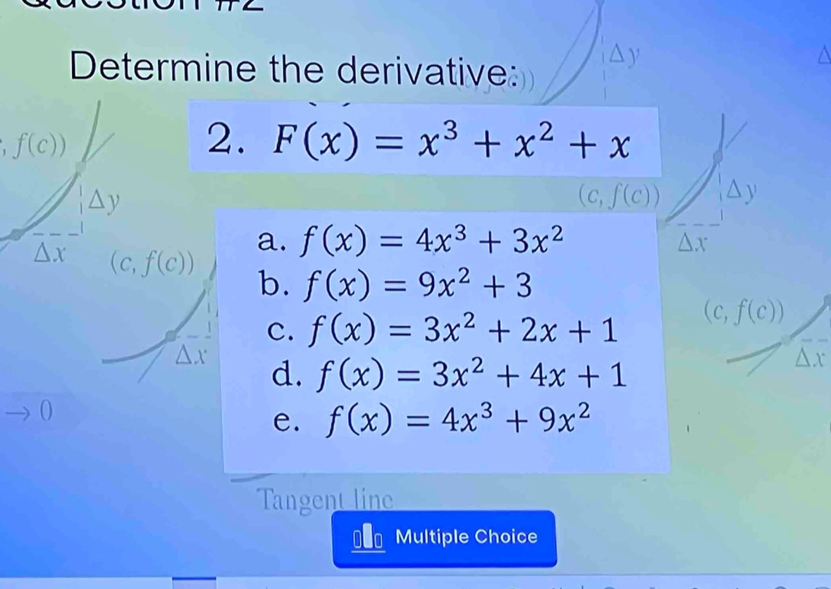 Determine the derivative:
y
f(c))
2. F(x)=x^3+x^2+x
△ y
(c,f(c)) ,△ y
a. f(x)=4x^3+3x^2
△ x
△ x (c,f(c))
b. f(x)=9x^2+3
c. f(x)=3x^2+2x+1
(c,f(c))
△ J. d.
f(x)=3x^2+4x+1
Y
e. f(x)=4x^3+9x^2
Tangent line
D Multiple Choice