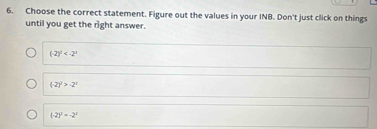 1
6. Choose the correct statement. Figure out the values in your INB. Don't just click on things
until you get the right answer.
(-2)^2
(-2)^2>-2^2
(-2)^2=-2^2