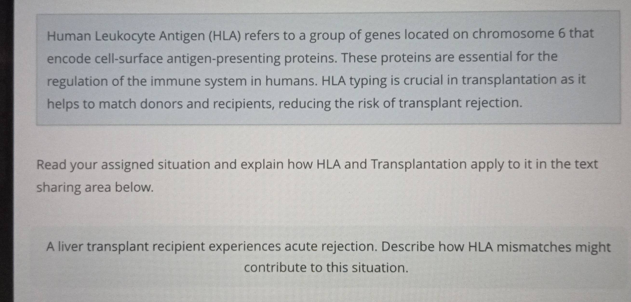 Human Leukocyte Antigen (HLA) refers to a group of genes located on chromosome 6 that 
encode cell-surface antigen-presenting proteins. These proteins are essential for the 
regulation of the immune system in humans. HLA typing is crucial in transplantation as it 
helps to match donors and recipients, reducing the risk of transplant rejection. 
Read your assigned situation and explain how HLA and Transplantation apply to it in the text 
sharing area below. 
A liver transplant recipient experiences acute rejection. Describe how HLA mismatches might 
contribute to this situation.