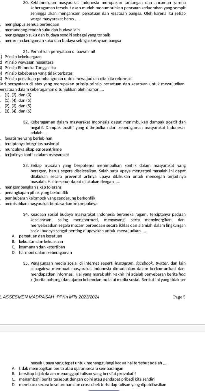 Kebhinnekaan masyarakat Indonesia merupakan tantangan dan ancaman karena
keberagaman tersebut akan mudah menumbuhkan perasaan kedaerahan yang sempit
sehingga akan mengancam persatuan dan kesatuan bangsa. Oleh karena itu setiap
warga masyarakat harus ....
menghapus semua perbedaan
memandang rendah suku dan budaya lain
menganggap suku dan budaya sendiri sebagai yang terbaik
menerima keragaman suku dan budaya sebagai kekayaan bangsa
31. Perhatikan pernyataan di bawah ini!
) Prinsip kekeluargaan
2) Prinsip wawasan nusantara
3) Prinsip Bhinneka Tunggal Ika
4) Prinsip kebebasan yang tidak terbatas
5) Prinsip persatuan pembangunan untuk mewujudkan cita-cita reformasi
Dari pernyataan di atas yang merupakan prinsip-prinsip persatuan dan kesatuan untuk mewujudkan
persatuan dalam keberagaman ditunjukkan oleh nomor ....
. (1), (2), dan (3)
. (1), (4), dan (5)
(2), (3), dan (5)
(3), (4), dan (5)
32. Keberagaman dalam masyarakat Indonesia dapat menimbulkan dampak positif dan
negatif. Dampak positif yang ditimbulkan dari keberagaman masyarakat Indonesia
adalah ....
fanatisme yang berlebihan
terciptanya integritas nasional
munculnya sikap etnosentrisme
terjadinya konflik dalam masyarakat
33. Setiap masalah yang berpotensi menimbulkan konflik dalam masyarakat yang
beragam, harus segera diselesaikan. Salah satu upaya mengatasi masalah ini dapat
dilakukan secara preventif artinya upaya dilakukan untuk mencegah terjadinya
masalah. Hal tersebut dapat dilakukan dengan ....
mengembangkan sikap toleransi
penangkapan pihak yang berkonflik
pembubaran kelompok yang cenderung berkonflik
memisahkan masyarakat berdasarkan kelompoknya
34. Keadaan sosial budaya masyarakat Indonesia beraneka ragam. Terciptanya paduan
keselarasan, saling menghormati, menyayangi serta menyinergikan, dan
menyelaraskan segala macam perbedaan secara ikhlas dan alamiah dalam lingkungan
sosial budaya sangat penting diupayakan untuk mewujudkan ....
A. persatuan dan kesatuan
B. kekuatan dan kekuasaan
C. keamanan dan ketertiban
D. harmoni dalam keberagaman
35. Penggunaan media sosial di internet seperti instagram, facebook, twitter, dan lain
sebagainya membuat masyarakat Indonesia dimudahkan dalam berkomunikasi dan
mendapatkan informasi. Hal yang marak akhir-akhir ini adalah penyebaran berita hod
x (berita bohong) dan ujaran kebencian melalui media sosial. Berikut ini yang tidak ter
L ASSESMEN MADRASAH PPKn MTs 2023/2024 Page 5
masuk upaya yang tepat untuk menanggulangi kedua hal tersebut adalah ....
A. tidak membagikan berita atau ujaran secara sembarangan
B. bersikap bijak dalam menanggapi tulisan yang bersifat provokatif
C. menambahi berita tersebut dengan opini atau pendapat pribadi kita sendiri
D. membaca secara keseluruhan dan cross chek terhadap tulisan yang dipublikasikan