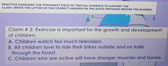 PRACTICE CHOOSING THE STRONGEST PIECE OF TEXTUAL EVIDENCE TO SUPPORT THE
CLAIM. WRITE THE LETTER OF THE CORRECT ANSWER ON THE SPACE PROVIDED BEFORE THE NUMBER.
O_0 
Claim # 2: Exercise is important for the growth and development
of children.
A. Children watch too much television.
B. All children love to ride their bikes outside and on trails
through the forest.
C. Children who are active will have stronger muscles and bones.