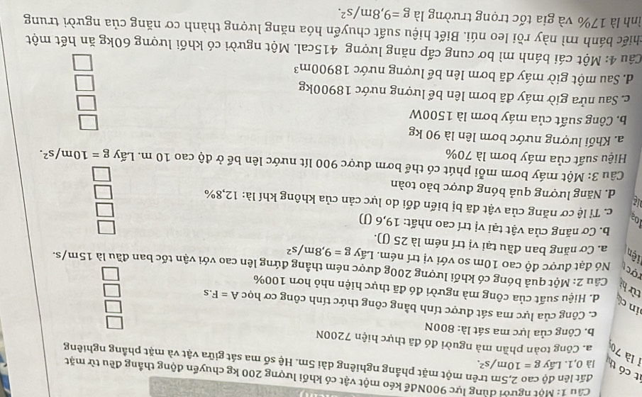 Một người dùng lực 900Nđể kéo một vật có khối lượng 200 kg chuyển động thắng đều từ mặt
t có th là 0,1. Lấy g=10m/s^2.
đất lên độ ên một mặt phẳng nghiêng dài 5m. Hệ số ma sát giữa vật và mặt phầng nghiêng
1 là 70 a. Công toàn phần mà nguời đó đã thực hiện 7200N □
b. Công của lực ma sát là: 800N
□
c. Công của lực ma sát được tính bằng công thức tính công cơ học A=F.s
d. Hiệu suất của công mà người đó đã thực hiện nhỏ hơn 100%
□
in c từ hì  Câu 2: Một quả bóng có khối lượng 200g được ném thẳng đứng lên cao với vận tốc ban đầu là 15m/s.
□
rợct Nó đạt được độ cao 10m so với vị trí ném. Lấy g=9,8m/s^2
iện a. Cơ năng ban đầu tại vị trí ném là 25 (J).
b. Cơ năng của vật tại vị trí cao nhất: 19,6 (J)
beginarrayr □  □ endarray
10ª c. Tỉ lệ cơ năng của vật đã bị biến đổi do lực cản của không khí là: 12,8%
ig d. Năng lượng quả bóng được bảo toàn
□
□
Câu 3: Một máy bơm mỗi phút có thể bơm được 900 lít nước lên bể ở độ cao 10 m. Lấy g=10m/s^2.
Hiệu suất của máy bơm là 70%
a. Khối lượng nước bơm lên là 90 kg
b. Công suất của máy bơm là 1500W
c. Sau nửa giờ máy đã bơm lên bể lượng nước 18900kg
d. Sau một giờ máy đã bơm lên bể lượng nước 18900m^3
beginarrayr □  □  □  □ endarray
Câu 4: Một cái bánh mì bơ cung cấp năng lượng 415cal. Một người có khối lượng 60kg ăn hết một
chiếc bánh mì này rồi leo núi. Biết hiệu suất chuyển hóa năng lượng thành cơ năng của người trung
ình là 17% và gia tốc trọng trường là g=9,8m/s^2.