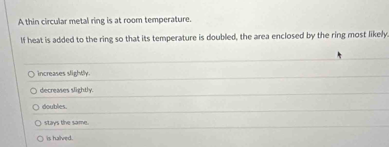 A thin circular metal ring is at room temperature.
If heat is added to the ring so that its temperature is doubled, the area enclosed by the ring most likely.
increases slightly.
decreases slightly.
doubles.
stays the same.
is halved.