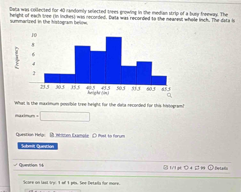 Data was collected for 40 randomly selected trees growing in the median strip of a busy freeway. The 
height of each tree (in inches) was recorded. Data was recorded to the nearest whole inch. The data is 
summarized in the histogram below. 
What is the maximum possible tree height for the data recorded for this histogram? 
maximum =□
Question Help: Written Example D Post to forum 
Submit Question 
Question 16 B 1/1 pt つ 4 % 99 Details 
Score on last try: 1 of 1 pts. See Details for more.