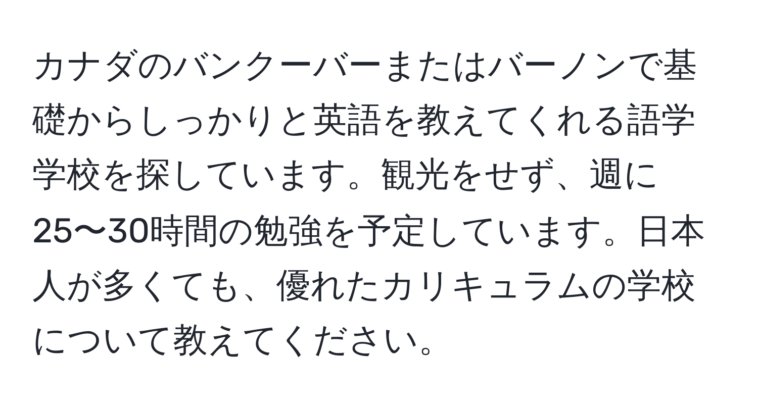 カナダのバンクーバーまたはバーノンで基礎からしっかりと英語を教えてくれる語学学校を探しています。観光をせず、週に25〜30時間の勉強を予定しています。日本人が多くても、優れたカリキュラムの学校について教えてください。