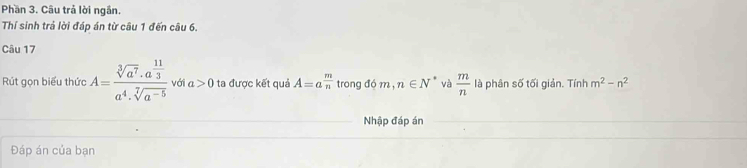 Phần 3. Câu trả lời ngần. 
Thí sinh trả lời đáp án từ câu 1 đến câu 6. 
Câu 17 
Rút gọn biểu thức A=frac sqrt[3](a^7)· a^(frac 11)3a^4· sqrt[7](a^(-5)) với a>0 ta được kết quả A=a^(frac m)n trong đó m , n∈ N và  m/n  là phân số tối giản. Tính m^2-n^2
Nhập đáp án 
Đáp án của bạn