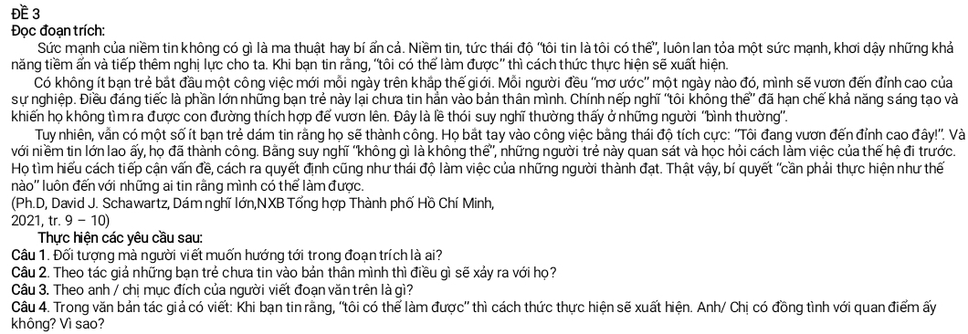 ĐE 3
Đọc đoạn trích:
Sức mạnh của niềm tin không có gì là ma thuật hay bí ẩn cả. Niềm tin, tức thái độ 'tôi tin là tôi có thế”, luôn lan tỏa một sức mạnh, khơi dậy những khả
năng tiềm ấn và tiếp thêm nghị lực cho ta. Khi bạn tin rằng, 'tôi có thể làm được'' thì cách thức thực hiện sẽ xuất hiện.
Có không ít bạn trẻ bắt đầu một công việc mới mỗi ngày trên khắp thế giới. Mỗi người đều ''mơ ước'' một ngày nào đó, mình sẽ vươn đến đỉnh cao của
sự nghiệp. Điều đáng tiếc là phần lớn những bạn trẻ này lại chưa tin hẳn vào bản thân mình. Chính nếp nghĩ 'tôi không thế” đã hạn chế khả năng sáng tạo và
khiến họ không tìm ra được con đường thích hợp để vươn lên. Đây là lề thói suy nghĩ thường thấy ở những người ''bình thường''.
Tuy nhiên, vẫn có một số ít bạn trẻ dám tin rằng họ sẽ thành công. Họ bắt tay vào công việc bằng thái độ tích cực: ''Tôi đang vươn đến đỉnh cao đây!''. Và
với niềm tin lớn lao ấy, họ đã thành công. Bằng suy nghĩ 'không gì là không thể”, những người trẻ này quan sát và học hỏi cách làm việc của thế hệ đi trước.
Họ tìm hiểu cách tiếp cận vấn đề, cách ra quyết định cũng như thái độ làm việc của những người thành đạt. Thật vậy, bí quyết 'cần phải thực hiện như thế
nào'' luôn đến với những ai tin rằng mình có thể làm được.
(Ph.D, David J. Schawartz, Dám nghĩ lớn,NXB Tổng hợp Thành phố Hồ Chí Minh,
2021, tr. 9-1 0)
Thực hiện các yêu cầu sau:
Câu 1. Đối tượng mà người viết muốn hướng tới trong đoạn trích là ai?
Câu 2. Theo tác giả những bạn trẻ chưa tin vào bản thân mình thì điều gì sẽ xảy ra với họ?
Câu 3. Theo anh / chị mục đích của người viết đoạn văn trên là gì?
Câu 4. Trong văn bản tác giả có viết: Khi bạn tin rằng, 'tôi có thể làm được'' thì cách thức thực hiện sẽ xuất hiện. Anh/ Chị có đồng tình với quan điểm ấy
không? Vì sao?