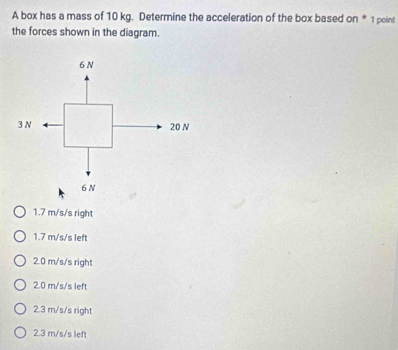 A box has a mass of 10 kg. Determine the acceleration of the box based on * 1 point
the forces shown in the diagram.
1.7 m/s/s right
1.7 m/s/s left
2.0 m/s/s right
2.0 m/s/s left
2.3 m/s/s right
2.3 m/s/s left