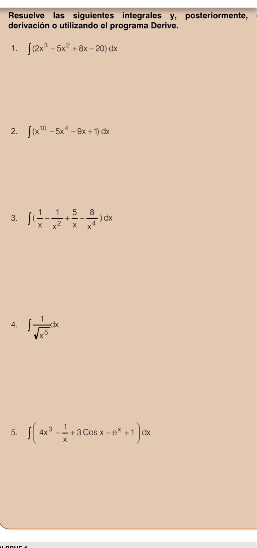 Resuelve las siguientes integrales y, posteriormente, 
derivación o utilizando el programa Derive. 
1. ∈t (2x^3-5x^2+8x-20)dx
2. ∈t (x^(10)-5x^4-9x+1)dx
3. ∈t ( 1/x - 1/x^2 + 5/x - 8/x^4 )dx
4. ∈t  1/sqrt(x^5) dx
5. ∈t (4x^3- 1/x +3Cosx-e^x+1)dx