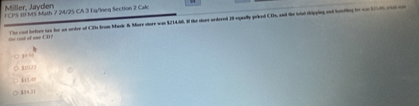 Miller, Jayden
FCPS BI MS Math 7 24/25 CA 3 Eq/Ineq Section 2 Calc
the cost of one CD? The cost before tax for an order of CDs from Music & More store was $214.60. If the store ordered 20 equally priced CDs, and the istal shipping and landling tn on S56 what wn
$9 91
$10.73
$11.48
$54.31